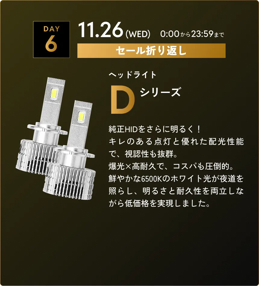 セール第6弾　11.26(WED)0:00から23:59まで Dシリーズ…純正HIDをさらに明るく！キレのある点灯と優れた配光性能で、視認性も抜群。爆光×高耐久で、コスパも圧倒的。鮮やかな6500Kのホワイト光が夜道を照らし、明るさと耐久性を両立しながら低価格を実現しました。