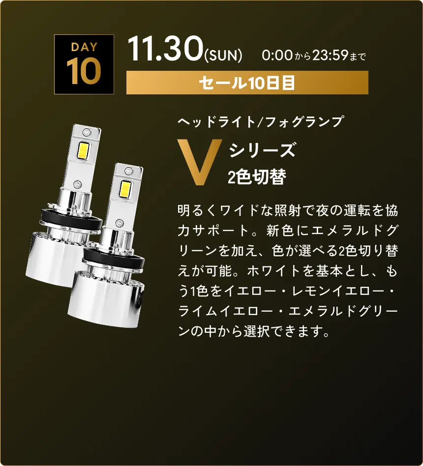セール第10弾　11.30(SUN)0:00から23:59まで Vシリーズ2色切替…明るくワイドな照射で夜の運転を協力サポート。新色にエメラルドグリーンを加え、色が選べる2色切り替えが可能。ホワイトを基本とし、もう1色をイエロー・レモンイエロー・ライムイエロー・エメラルドグリーンの中から選択できます。