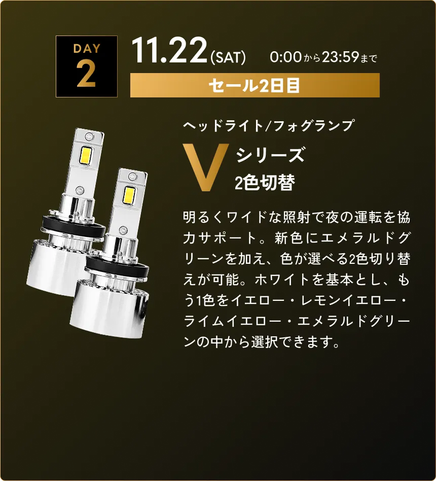 セール第2弾　11.22(SAT)0:00から23:59まで Vシリーズ2色切替…明るくワイドな照射で夜の運転を協力サポート。新色にエメラルドグリーンを加え、色が選べる2色切り替えが可能。ホワイトを基本とし、もう1色をイエロー・レモンイエロー・ライムイエロー・エメラルドグリーンの中から選択できます。
