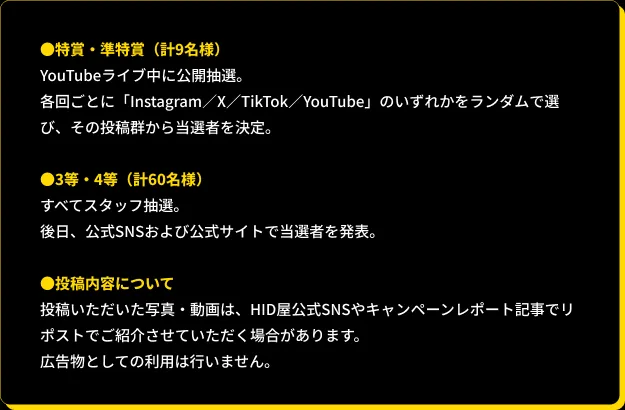 ●特賞・準特賞（計9名様）:YouTubeライブ中に公開抽選。各回ごとにInstagram／X／TikTok／YouTube」のいずれかをランダムで選び、その投稿群から当選者を決定。　●3等・4等（計60名様）:すべてスタッフ抽選。後日、公式SNSおよび公式サイトで当選者を発表。　●投稿内容について：投稿いただいた写真・動画は、HID屋公式SNSやキャンペーンレポート記事でリポストでご紹介させていただく場合があります。広告物としての利用は行いません。