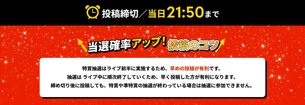 投稿締切／当日21:50まで！ 当選確率アップ！投稿のコツ→特賞抽選はライブ前半に実施するため、早めの投稿が有利です。抽選は ライブ中に順次終了していくため、早く投稿した方が有利になります。締め切り後に投稿しても、特賞や準特賞の抽選が終わっている場合は抽選に参加できません。