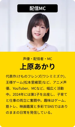 配信MC(声優・配信者・MC)上原あかり…代表作:けものフレンズ(ワシミミズク)、王様ゲーム(松本里緒菜)など、アニメ声優、YouTuber、MCなど、幅広く活動中。2024年には第1子を出産し、子育てと仕事の両立に奮闘中。趣味はゲーム、筋トレ、映画鑑賞と多彩でSNSではありのままの日常を発信している。
